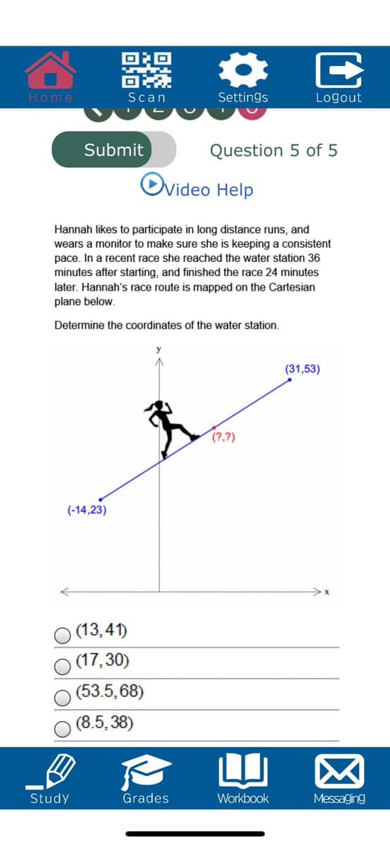 Home
Scan
Settings
Logout
Submit
Question 5 of 5
Ovideo Help
Hannah likes to participate in long distance runs, and
wears a monitor to make sure she is keeping a consistent
pace. In a recent race she reached the water station 36
minutes after starting, and finished the race 24 minutes
later. Hannah's race route is mapped on the Cartesian
plane below.
Determine the coordinates of the water station.
(31,53)
(?,?)
(-14,23)
(13,41)
(17,30)
(53.5,68)
(8.5, 38)
LI
Study
Grades
Workbook
Messaging
E
