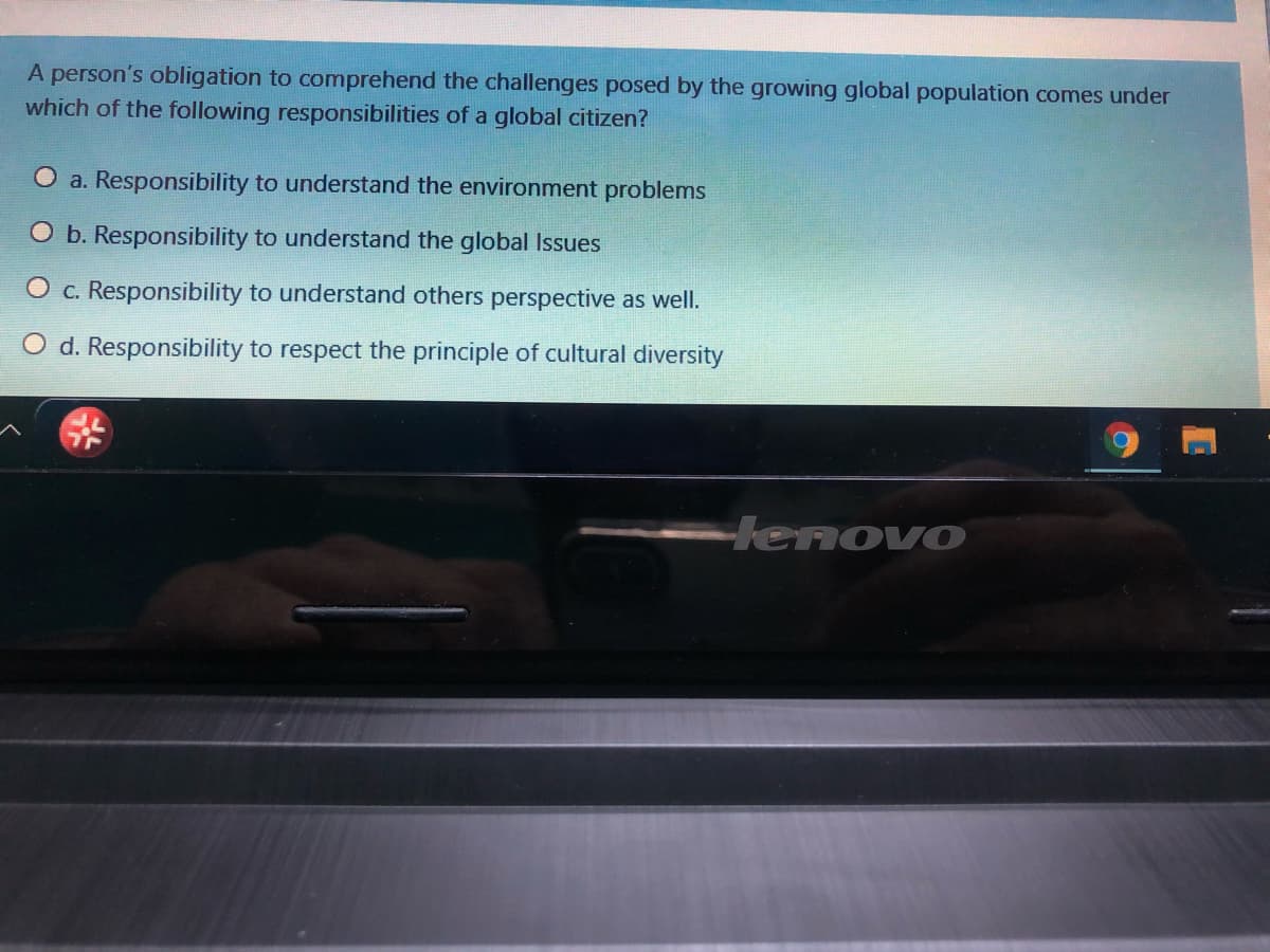 A person's obligation to comprehend the challenges posed by the growing global population comes under
which of the following responsibilities of a global citizen?
O a. Responsibility to understand the environment problems
O b. Responsibility to understand the global Issues
O c. Responsibility to understand others perspective as well.
O d. Responsibility to respect the principle of cultural diversity
Henovo
