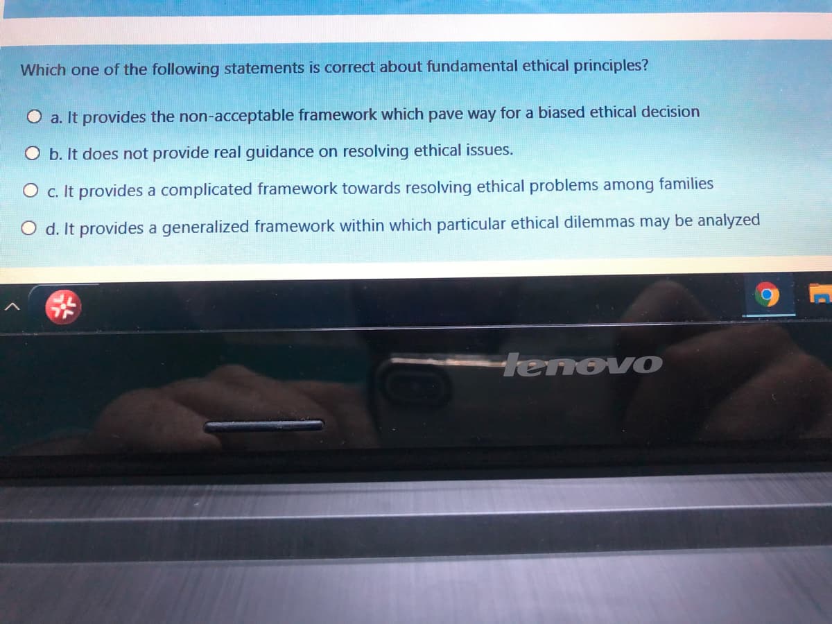 Which one of the following statements is correct about fundamental ethical principles?
O a. It provides the non-acceptable framnework which pave way for a biased ethical decision
O b. It does not provide real guidance on resolving ethical issues.
O c. It provides a complicated framework towards resolving ethical problems among families
O d. It provides a generalized framework within which particular ethical dilemmas may be analyzed
tenovo
