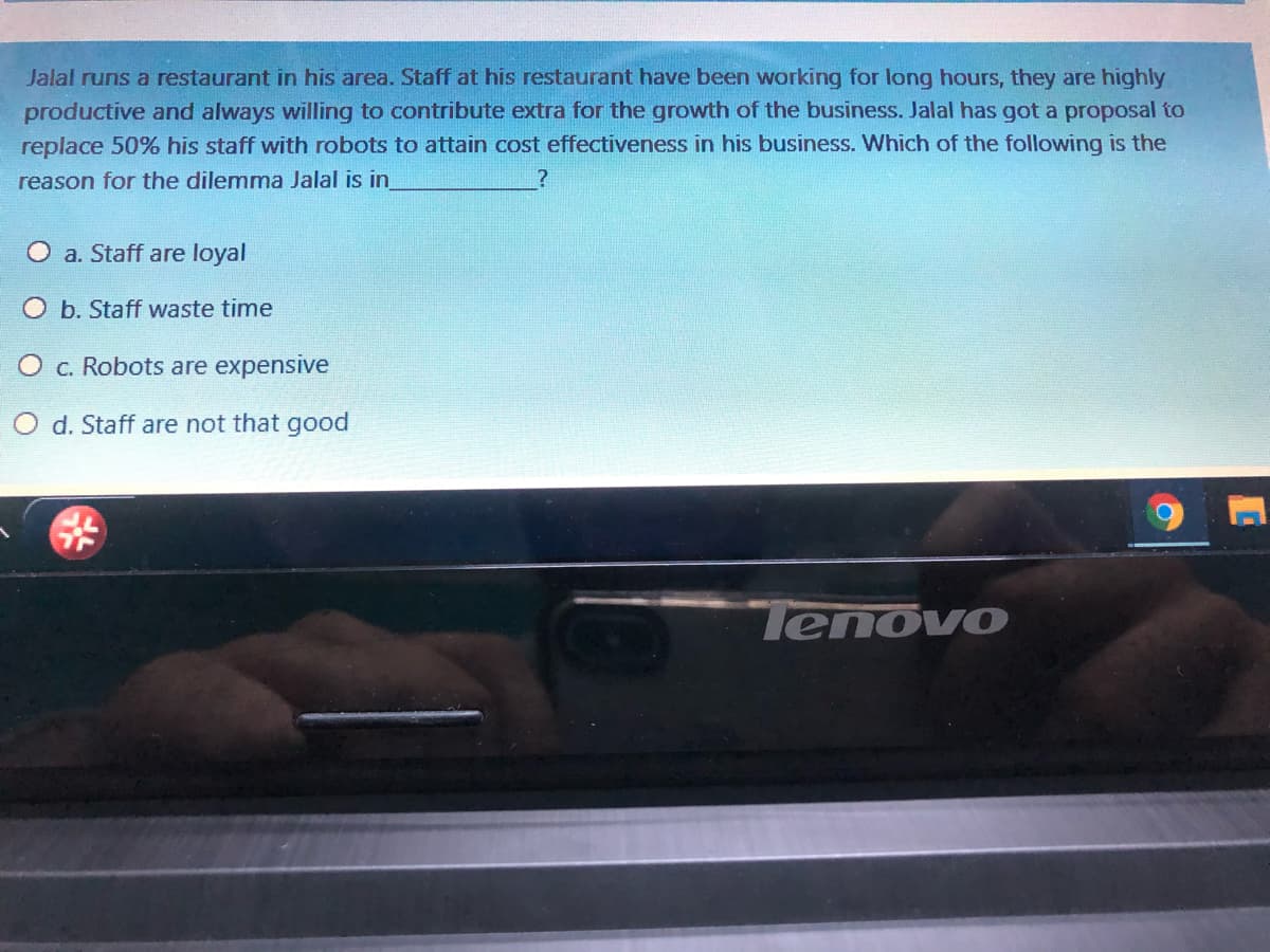 Jalal runs a restaurant in his area. Staff at his restaurant have been working for long hours, they are highly
productive and always willing to contribute extra for the growth of the business. Jalal has got a proposal to
replace 50% his staff with robots to attain cost effectiveness in his business. Which of the following is the
reason for the dilemma Jalal is in
O a. Staff are loyal
O b. Staff waste time
c. Robots are expensive
O d. Staff are not that good
Tenovo
