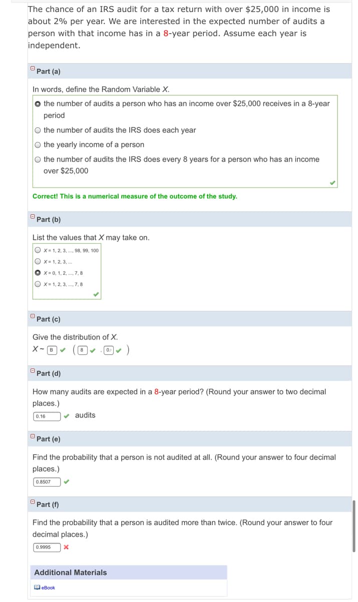 The chance of an IRS audit for a tax return with over $25,000 in income is
about 2% per year. We are interested in the expected number of audits a
person with that income has in a 8-year period. Assume each year is
independent.
Part (a)
In words, define the Random Variable X.
O the number of audits a person who has an income over $25,000 receives in a 8-year
period
o the number of audits the IRS does each year
O the yearly income of a person
O the number of audits the IRS does every 8 years for a person who has an income
over $25,000
Correct! This is a numerical measure of the outcome of the study.
Part (b)
List the values that X may take on.
O x= 1, 2, 3, ..., 98, 99, 100
O X= 1, 2, 3, ..
O x= 0, 1, 2, ., 7, 8
O x= 1, 2, 3, ., 7, 8
Part (c)
Give the distribution of X.
X- B- (8 v . 0) - )
Part (d)
How many audits are expected in a 8-year period? (Round your answer to two decimal
places.)
0.16
v audits
Part (e)
Find the probability that a person is not audited at all. (Round your answer to four decimal
places.)
0.8507
Part (f)
Find the probability that a person is audited more than twice. (Round your answer to four
decimal places.)
0.9995
Additional Materials
O eBook
