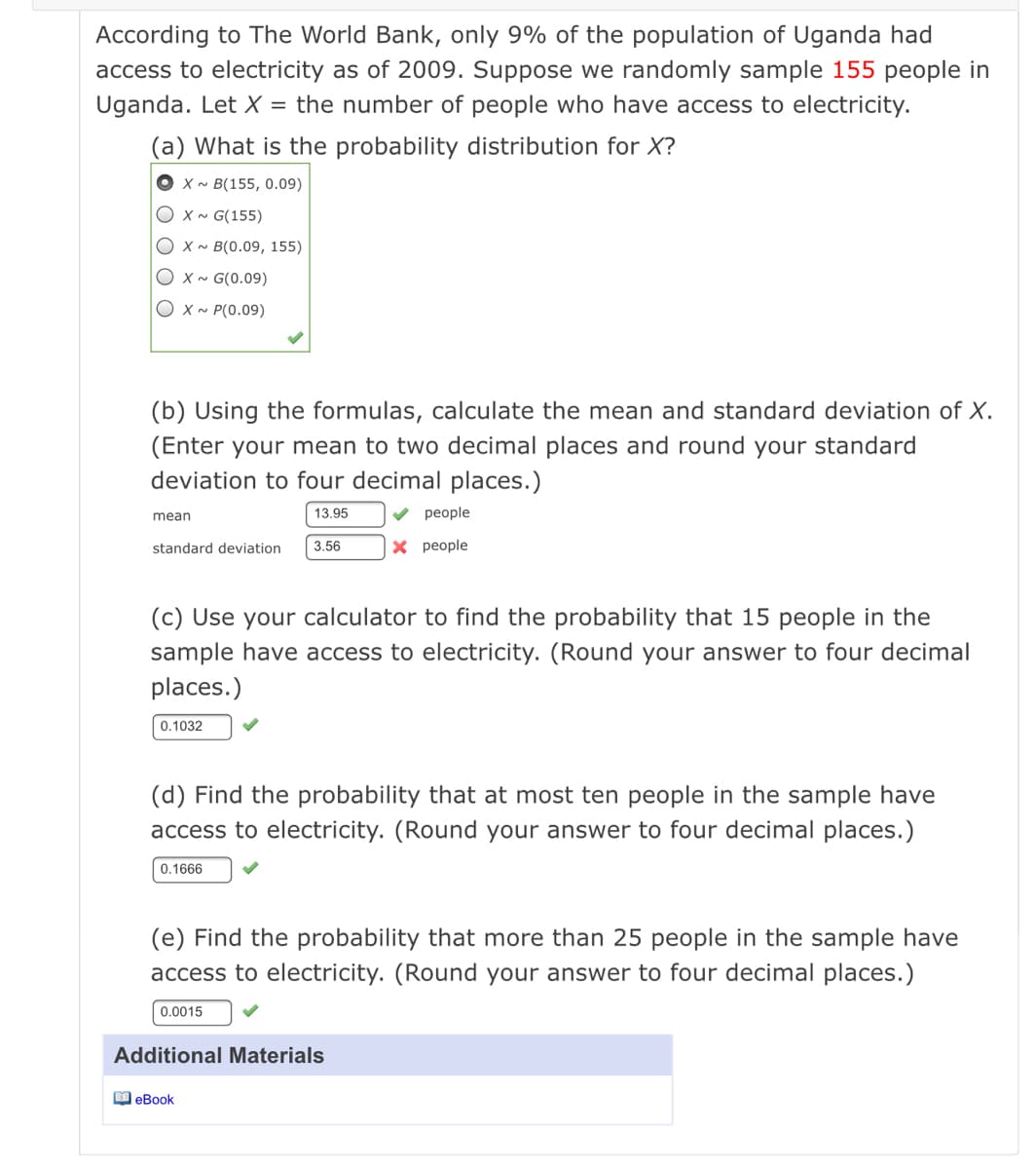 According to The World Bank, only 9% of the population of Uganda had
access to electricity as of 2009. Suppose we randomly sample 155 people in
Uganda. Let X = the number of people who have access to electricity.
(a) What is the probability distribution for X?
O x~ B(155, 0.09)
O x~ G(155)
Оxм B(0.09, 155)
O x~ G(0.09)
O x ~ P(0.09)
(b) Using the formulas, calculate the mean and standard deviation of X.
(Enter your mean to two decimal places and round your standard
deviation to four decimal places.)
mean
13.95
реople
standard deviation
3.56
X people
(c) Use your calculator to find the probability that 15 people in the
sample have access to electricity. (Round your answer to four decimal
places.)
0.1032
(d) Find the probability that at most ten people in the sample have
access to electricity. (Round your answer to four decimal places.)
0.1666
(e) Find the probability that more than 25 people in the sample have
access to electricity. (Round your answer to four decimal places.)
0.0015
Additional Materials
M eBook
