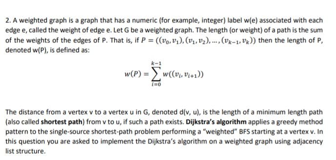 2. A weighted graph is a graph that has a numeric (for example, integer) label w(e) associated with each
edge e, called the weight of edge e. Let G be a weighted graph. The length (or weight) of a path is the sum
of the weights of the edges of P. That is, if P = ((vo, V1), (V1, v2), ...,(vk-1, VR)) then the length of P,
denoted w(P), is defined as:
w(P) =
((*+'a 'la))m
i=0
The distance from a vertex v to a vertex u in G, denoted d(v, u), is the length of a minimum length path
(also called shortest path) from v to u, if such a path exists. Dijkstra's algorithm applies a greedy method
pattern to the single-source shortest-path problem performing a "weighted" BFS starting at a vertex v. In
this question you are asked to implement the Dijkstra's algorithm on a weighted graph using adjacency
list structure.
