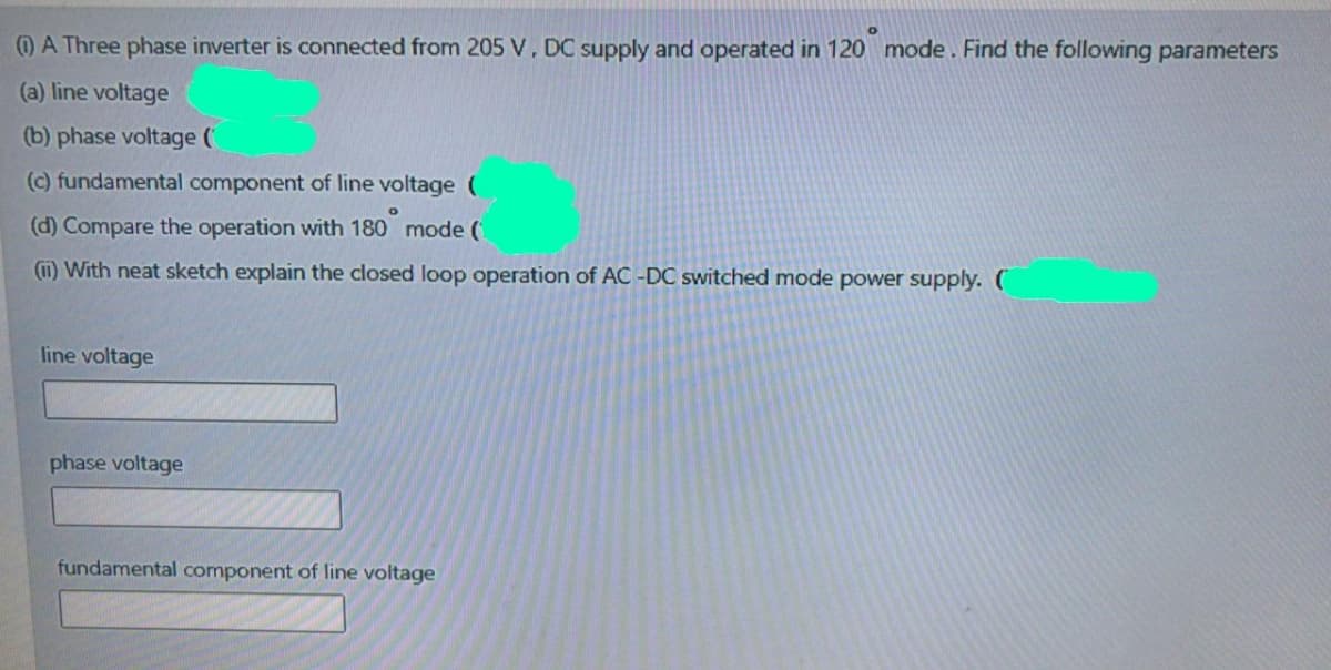 OA Three phase inverter is connected from 205 V, DC supply and operated in 120 mode . Find the following parameters
(a) line voltage
(b) phase voltage (
(c) fundamental component of line voltage (
(d) Compare the operation with 180 mode (
(1) With neat sketch explain the closed loop operation of AC -DC switched mode power supply. (
line voltage
phase voltage
fundamental component of line voltage
