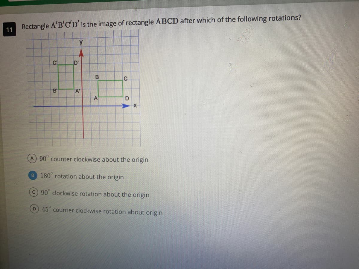 Rectangle A'B'C'D' is the image of rectangle ABCD after which of the following rotations?
11
y
C'
D'
B'
A'
A
D.
A 90° counter clockwise about the origin
B 180 rotation about the origin
90° clockwise rotation about the origin
D 45 counter clockwise rotation about origin
