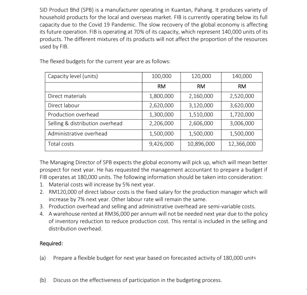 SID Product Bhd (SPB) is a manufacturer operating in Kuantan, Pahang. It produces variety of
household products for the local and overseas market. FIB is currently operating below its full
capacity due to the Covid 19 Pandemic. The slow recovery of the global economy is affecting
its future operation. FIB is operating at 70% of its capacity, which represent 140,000 units of its
products. The different mixtures of its products will not affect the proportion of the resources
used by FIB.
The flexed budgets for the current year are as follows:
Capacity level (units)
100,000
120,000
140,000
RM
RM
RM
Direct materials
1,800,000
2,160,000
2,520,000
Direct labour
2,620,000
3,120,000
3,620,000
Production overhead
1,300,000
1,510,000
1,720,000
Selling & distribution overhead
2,206,000
2,606,000
3,006,000
Administrative overhead
1,500,000
1,500,000
1,500,000
Total costs
9,426,000
10,896,000
12,366,000
The Managing Director of SPB expects the global economy will pick up, which will mean better
prospect for next year. He has requested the management accountant to prepare a budget if
FIB operates at 180,000 units. The following information should be taken into consideration:
1. Material costs will increase by 5% next year.
2. RM120,000 of direct labour costs is the fixed salary for the production manager which will
increase by 7% next year. Other labour rate will remain the same.
3. Production overhead and selling and administrative overhead are semi-variable costs.
4. A warehouse rented at RM36,000 per annum will not be needed next year due to the policy
of inventory reduction to reduce production cost. This rental is included in the selling and
distribution overhead.
Required:
(a)
Prepare a flexible budget for next year based on forecasted activity of 180,000 units
(b)
Discuss on the effectiveness of participation in the budgeting process.
