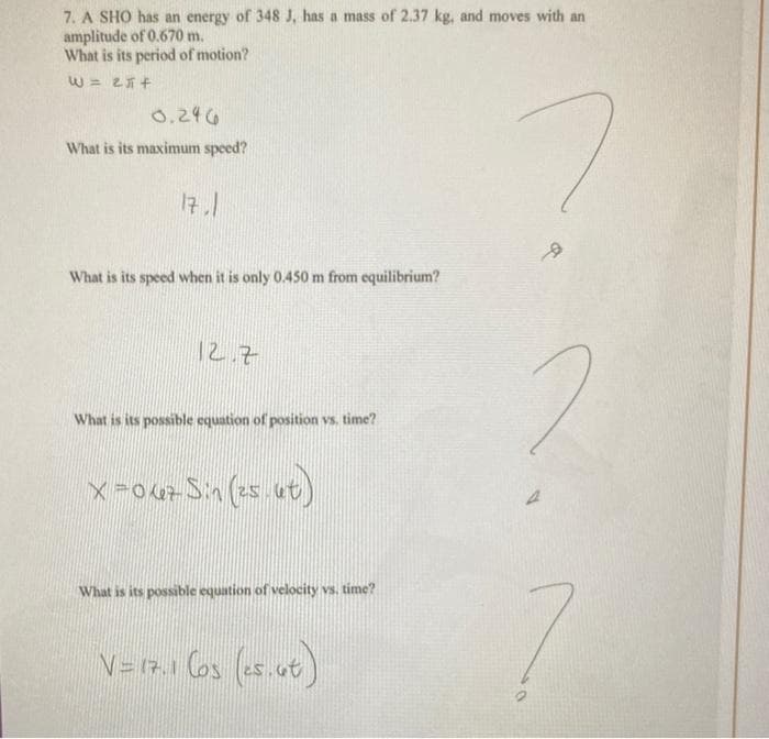 7. A SHO has an energy of 348 J, has a mass of 2.37 kg, and moves with an
amplitude of 0.670 m.
What is its period of motion?
W = 251 +
0.246
What is its maximum speed?
17.1
What is its speed when it is only 0.450 m from equilibrium?
12.7
What is its possible equation of position vs. time?
x=067 Sin (25.ut
ut)
What is its possible equation of velocity vs. time?
V= 17.1 (os (25.6t)
A
9