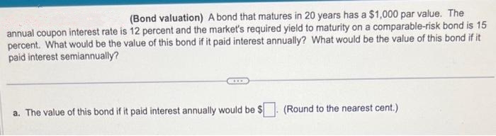 (Bond valuation) A bond that matures in 20 years has a $1,000 par value. The
annual coupon interest rate is 12 percent and the market's required yield to maturity on a comparable-risk bond is 15
percent. What would be the value of this bond if it paid interest annually? What would be the value of this bond if it
paid interest semiannually?
EXLXX
a. The value of this bond if it paid interest annually would be $
(Round to the nearest cent.)