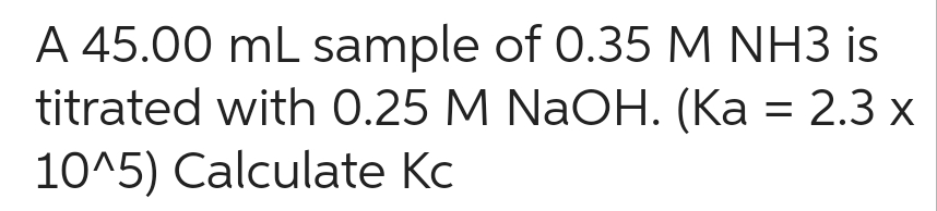 A 45.00 mL sample of 0.35 M NH3 is
titrated with 0.25 M NaOH. (Ka = 2.3 x
10^5) Calculate Kc