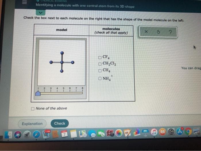 |||
MICAL BONDING
Identifying a molecule with one central atom from its 3D shape
Check the box next to each molecule on the right that has the shape of the model molecule on the left:
molecules
(check all that apply)
2
Explanation
model
+
None of the above
Check
CF4
CH₂Cl₂
CHA
ONH4
SOL
X
?
You can drag