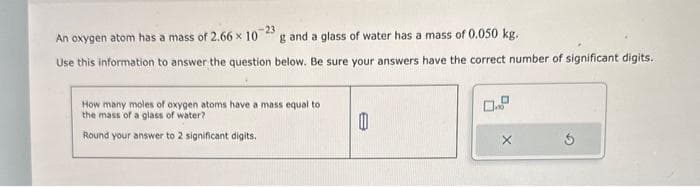 -23
An oxygen atom has a mass of 2.66 x 10 g and a glass of water has a mass of 0.050 kg.
Use this information to answer the question below. Be sure your answers have the correct number of significant digits.
How many moles of oxygen atoms have a mass equal to
the mass of a glass of water?
Round your answer to 2 significant digits.
0