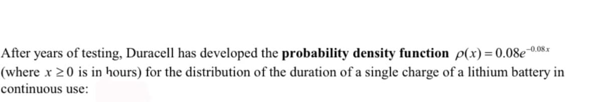 After years of testing, Duracell has developed the probability density function p(x)= 0.08e 0.08x
(where x >0 is in hours) for the distribution of the duration of a single charge of a lithium battery in
continuous use:
