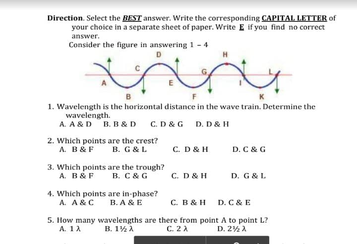 Direction. Select the BEST answer. Write the corresponding CAPITAL LETTER of
your choice in a separate sheet of paper. Write E if you find no correct
answer.
Consider the figure in answering 1 - 4
D
H
Miny
A
E
B
F
1. Wavelength is the horizontal distance in the wave train. Determine the
wavelength.
A. A & D B. B & D C. D & G D. D & H
2. Which points are the crest?
A. B & F
B. G & L
C. D & H
D. C & G
3. Which points are the trough?
A. B & F B. C & G
C. D & H
D. G & L
4. Which points are in-phase?
A. A & C
B. A & E
C. B & H D. C & E
5. How many wavelengths are there from point A to point L?
A. 1 λ Β. 1 λ
C. 2 A
D. 2 λ