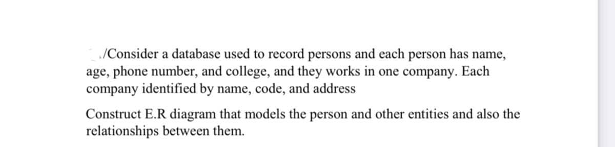 /Consider a database used to record persons and each person has name,
age, phone number, and college, and they works in one company. Each
company identified by name, code, and address
Construct E.R diagram that models the person and other entities and also the
relationships between them.
