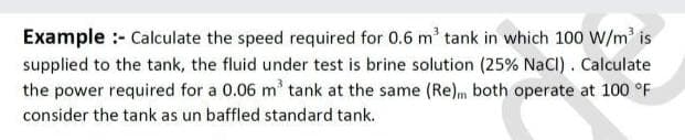 Example :- Calculate the speed required for 0.6 m' tank in which 100 W/m' is
supplied to the tank, the fluid under test is brine solution (25% NaCI) . Calculate
the power required for a 0.06 m' tank at the same (Re)m both operate at 100 °F
consider the tank as un baffled standard tank.
