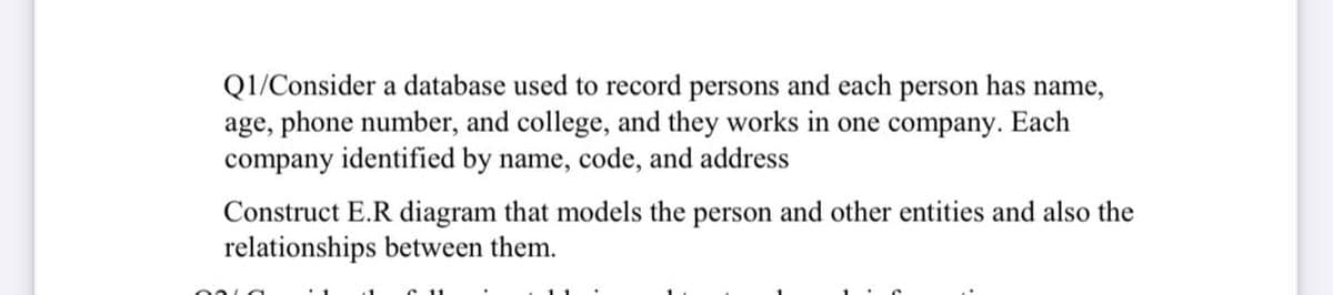 has name,
Q1/Consider a database used to record persons and each
age, phone number, and college, and they works in one company. Each
company identified by name, code, and address
person
Construct E.R diagram that models the person and other entities and also the
relationships between them.
