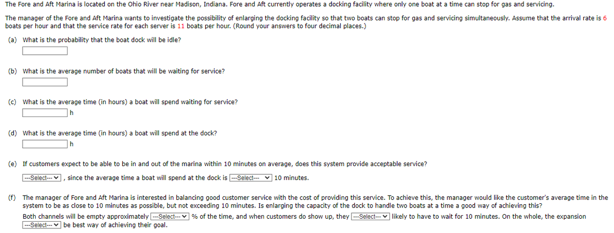 The Fore and Aft Marina is located on the Ohio River near Madison, Indiana. Fore and Aft currently operates a docking facility where only one boat at a time can stop for gas and servicing.
The manager of the Fore and Aft Marina wants to investigate the possibility of enlarging the docking facility so that two boats can stop for gas and servicing simultaneously. Assume that the arrival rate is 6
boats per hour and that the service rate for each server is 11 boats per hour. (Round your answers to four decimal places.)
(a) What is the probability that the boat dock will be idle?
(b) What is the average number of boats that will be waiting for service?
(c) What is the average time (in hours) a boat will spend waiting for service?
h
(d) What is the average time (in hours) a boat will spend at the dock?
h
(e) If customers expect to be able to be in and out of the marina within 10 minutes on average, does this system provide acceptable service?
---Select--- ], since the average time a boat will spend at the dock is --Select-
10 minutes.
(f) The manager of Fore and Aft Marina is interested in balancing good customer service with the cost of providing this service. To achieve this, the manager would like the customer's average time in the
system to be as close to 10 minutes as possible, but not exceeding 10 minutes. Is enlarging the capacity of the dock to handle two boats at a time good way of achieving this?
Both channels will be empty approximately ---Select--- % of the time, and when customers do show up, they ---Select--- likely to have to wait for 10 minutes. On the whole, the expansion
---Select--- be best way of achieving their goal.