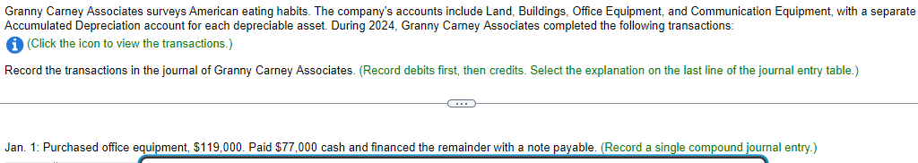 Granny Carney Associates surveys American eating habits. The company's accounts include Land, Buildings, Office Equipment, and Communication Equipment, with a separate
Accumulated Depreciation account for each depreciable asset. During 2024, Granny Carney Associates completed the following transactions:
i (Click the icon to view the transactions.)
Record the transactions in the journal of Granny Carney Associates. (Record debits first, then credits. Select the explanation on the last line of the journal entry table.)
-C
Jan. 1: Purchased office equipment, $119,000. Paid $77,000 cash and financed the remainder with a note payable. (Record a single compound journal entry.)
