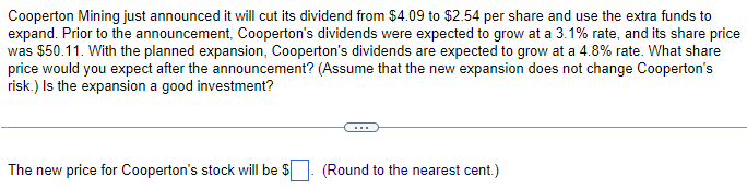 Cooperton Mining just announced it will cut its dividend from $4.09 to $2.54 per share and use the extra funds to
expand. Prior to the announcement, Cooperton's dividends were expected to grow at a 3.1% rate, and its share price
was $50.11. With the planned expansion, Cooperton's dividends are expected to grow at a 4.8% rate. What share
price would you expect after the announcement? (Assume that the new expansion does not change Cooperton's
risk.) Is the expansion a good investment?
The new price for Cooperton's stock will be $
(Round to the nearest cent.)