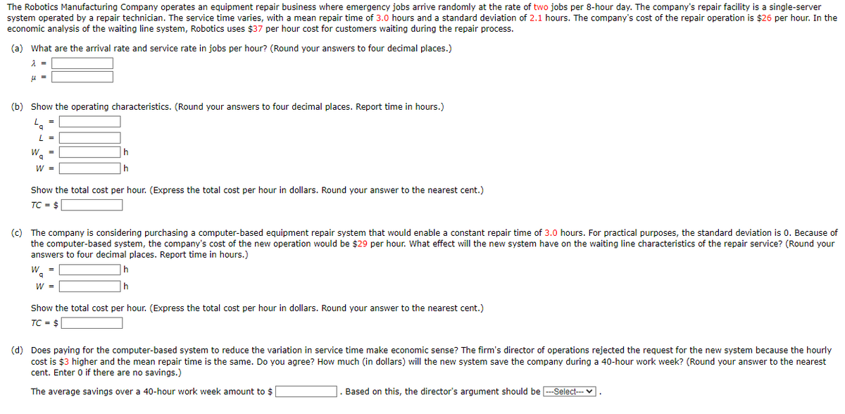 The Robotics Manufacturing Company operates an equipment repair business where emergency jobs arrive randomly at the rate of two jobs per 8-hour day. The company's repair facility is a single-server
system operated by a repair technician. The service time varies, with a mean repair time of 3.0 hours and a standard deviation of 2.1 hours. The company's cost of the repair operation is $26 per hour. In the
economic analysis of the waiting line system, Robotics uses $37 per hour cost for customers waiting during the repair process.
(a) What are the arrival rate and service rate in jobs per hour? (Round your answers to four decimal places.)
λ =
μ =
(b) Show the operating characteristics. (Round your answers to four decimal places. Report time in hours.)
L =
9
L =
W₁ =
Wa
W =
h
Show the total cost per hour. (Express the total cost per hour in dollars. Round your answer to the nearest cent.)
TC = $
(c) The company is considering purchasing a computer-based equipment repair system that would enable a constant repair time of 3.0 hours. For practical purposes, the standard deviation is 0. Because of
the computer-based system, the company's cost of the new operation would be $29 per hour. What effect will the new system have on the waiting line characteristics of the repair service? (Round your
answers to four decimal places. Report time in hours.)
W =
9
W =
h
h
Show the total cost per hour. (Express the total cost per hour in dollars. Round your answer to the nearest cent.)
TC = $
(d) Does paying for the computer-based system to reduce the variation in service time make economic sense? The firm's director of operations rejected the request for the new system because the hourly
cost is $3 higher and the mean repair time is the same. Do you agree? How much (in dollars) will the new system save the company during a 40-hour work week? (Round your answer to the nearest
cent. Enter 0 if there are no savings.)
The average savings over a 40-hour work week amount to $
Based on this, the director's argument should be ---Select--- .