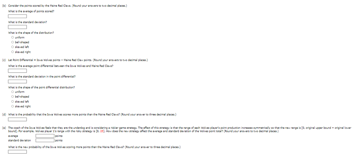 (b) Consider the points scored by the Maine Red Claws. (Round your answers to two decimal places.)
What is the average of points scored?
What is the standard deviation?
What is the shape of the distribution?
O uniform
O bell-shaped
O skewed left
O skewed right
(c) Let Point Differential = Iowa Wolves points - Maine Red Claw points. (Round your answers to two decimal places.)
What is the average point differential between the Iowa Wolves and Maine Red Claws?
What is the standard deviation in the point differential?
What is the shape of the point differential distribution?
O uniform
O bell-shaped
O skewed left
O skewed right
(d) What is the probability that the Iowa Wolves scores more points than the Maine Red Claws? (Round your answer to three decimal places.)
(e) The coach of the Iowa Wolves feels that they are the underdog and is considering a riskier game strategy. The effect of this strategy is that the range of each Wolves player's point production increases symmetrically so that the new range is [0, original upper bound + original lower
bound]. For example, Wolves player 1's range with the risky strategy is [0, 25]. How does the new strategy affect the average and standard deviation of the Wolves point total? (Round your answers to two decimal places.)
average
standard deviation
What is the new probability of the Iowa Wolves scoring more points than the Maine Red Claws? (Round your answer to three decimal places.)
points
points