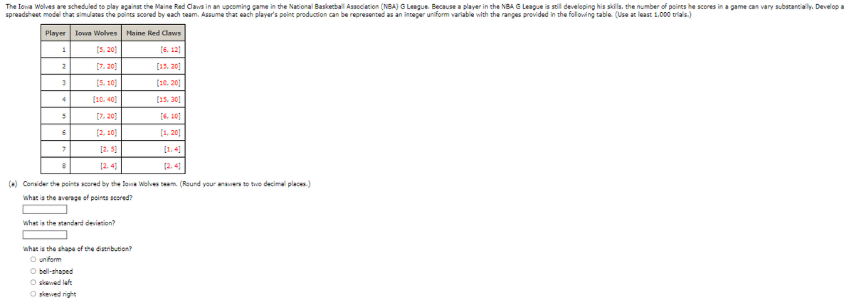 The Iowa Wolves are scheduled to play against the Maine Red Claws in an upcoming game in the National Basketball Association (NBA) G League. Because a player in the NBA G League is still developing his skills, the number of points he scores in a game can vary substantially. Develop a
spreadsheet model that simulates the points scored by each team. Assume that each player's point production can be represented as an integer uniform variable with the ranges provided in the following table. (Use at least 1,000 trials.)
Player Iowa Wolves Maine Red Claws
[5,20]
[6, 12]
[7,20]
[15, 20]
[5, 10]
[10, 20]
[10, 40]
[15, 30]
[7,20]
[6, 10]
[2, 10]
[1,20]
[2,5]
[1,4]
[2, 4]
[2, 4]
(a) Consider the points scored by the Iowa Wolves team. (Round your answers to two decimal places.)
What is the average of points scored?
1
2
3
4
5
6
7
8
What is the standard deviation?
What is the shape of the distribution?
O uniform
O bell-shaped
O skewed left
O skewed right