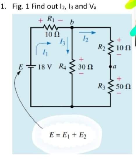 1. Fig. 1 Find out I2, 13 and Va
+ R1
b
10 2
13
12
R2
10 N
E
E +18 V R4
30 2
a
R3
50 Ω
E = E1 + E2
