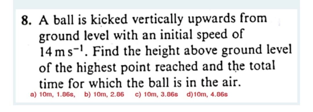 8. A ball is kicked vertically upwards from
ground level with an initial speed of
14 ms. Find the height above ground level
of the highest point reached and the total
time for which the ball is in the air.
a) 10m, 1.86s, b) 10m, 2.86 c) 10m, 3.86s d)10m, 4.86s