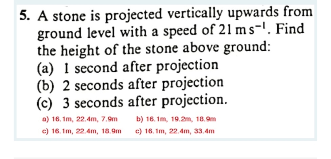 5. A stone is projected vertically upwards from
ground level with a speed of 21 ms-¹. Find
the height of the stone above ground:
(a) 1 second after projection
(b) 2 seconds after projection
(c) 3 seconds after projection.
a) 16.1m, 22.4m, 7.9m
c) 16.1m, 22.4m, 18.9m
b) 16.1m, 19.2m, 18.9m
c) 16.1m, 22.4m, 33.4m