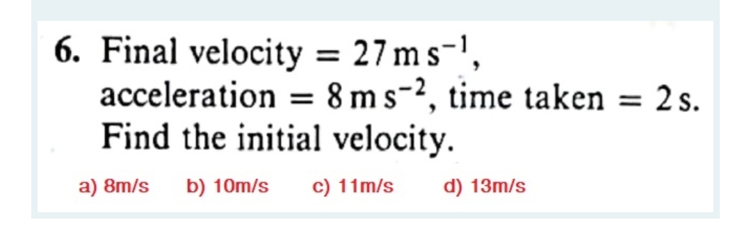 6. Final velocity = 27ms-',
acceleration = 8 ms-2, time taken = 2 s.
Find the initial velocity.
a) 8m/s
b) 10m/s
c) 11m/s
d) 13m/s
