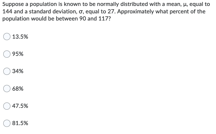 Suppose a population is known to be normally distributed with a mean, µ, equal to
144 and a standard deviation, ơ, equal to 27. Approximately what percent of the
population would be between 90 and 117?
13.5%
95%
34%
68%
47.5%
81.5%
