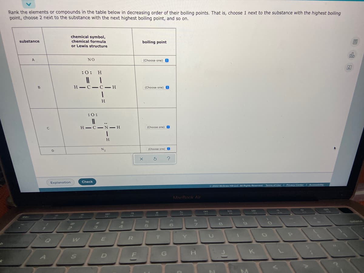 Rank the elements or compounds in the table below in decreasing order of their boiling points. That is, choose 1 next to the substance with the highest boiling
point, choose 2 next to the substance with the next highest boiling point, and so on.
chemical symbol,
chemical formula
or Lewis structure
substance
boiling point
dh
A
NO
(Choose one) 0
:0: H
H C-C-– H
(Choose one) 8
H.
:0:
H-C-N– H
(Choose one) e
N2
(Choose one) e
D
Check
Explanation
O 2022 McGraw
ill LLC. All Rights Reserved. Terms of Use I Privacy Center / Accessibility
MacBook Air
%23
3
4.
Y U I
D
