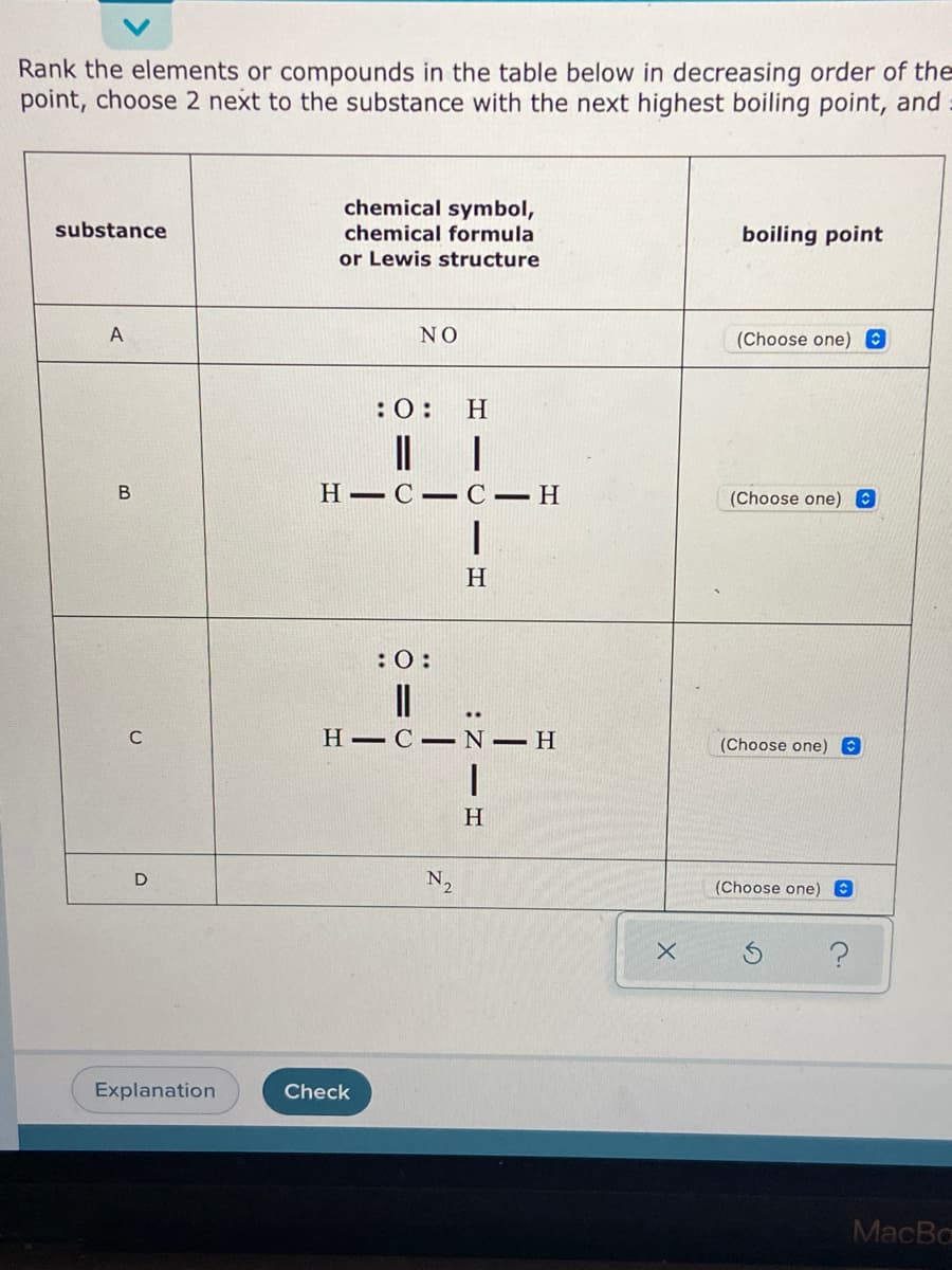 Rank the elements or compounds in the table below in decreasing order of the
point, choose 2 next to the substance with the next highest boiling point, and
chemical symbol,
substance
chemical formula
boiling point
or Lewis structure
NO
(Choose one) O
:0:
H
|L |
H C– CH
(Choose one) 0
H
:0:
C
Н—С— N - Н
(Choose one) O
H.
D
N2
(Choose one) @
Explanation
Check
MacBa
:Z -
