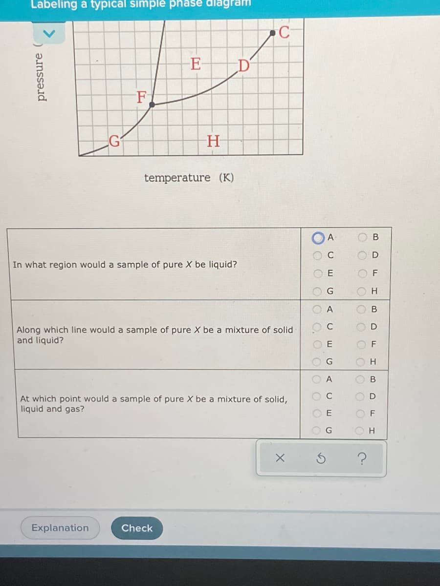 Labeling a typical simplé phase dlagram
E
temperature (K)
A
В
C
D
In what region would a sample of pure X be liquid?
E
F
H.
A
В
Along which line would a sample of pure X be a mixture of solid
and liquid?
A
D
At which point would a sample of pure X be a mixture of solid,
liquid and gas?
O F
O H
Explanation
Check
O O O
O O, O OOOO
L
pressure
