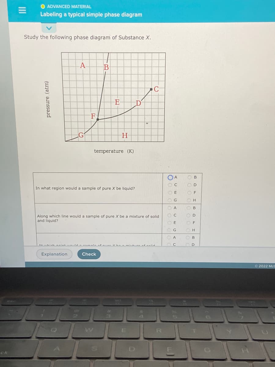 O ADVANCED MATERIAL
Labeling a typical simple phase diagram
Study the following phase diagram of Substance X.
A
B
E
F
temperature (K)
O A
O B
O D
In what region would a sample of pure X be liquid?
O E
O F
OG
O A
O B
O D
Along which line would a sample of pure X be a mixture of solid
and liquid?
O E
O F
O G
O H
O A
O B
Explanation
Check
O 2022 McC
R
트 G
ck
pressure
(atm)
