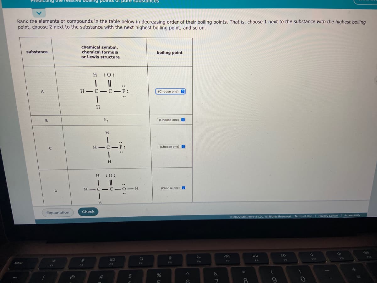 dicting the
mts of pure
Rank the elements or compounds in the table below in decreasing order of their boiling points. That is, choose 1 next to the substance with the highest boiling
point, choose 2 next to the substance with the next highest boiling point, and so on.
chemical symbol,
chemical formula
or Lewis structure
substance
boiling point
н :0:
A
H-C-C-F:
(Choose one) E
H
B
F2
(Choose one) e
H
H-C-F:
(Choose one)e
H
H:0:
(Choose one) B
D.
H C-C -0-H
H.
Explanation
Check
O2022 McGraw Hill LLC. Al Rights Reserved. Terms of Use I Privacy Center
Accessibility
DII
V12
S0
F9
F10
F7
FB
esc
F4
F5
F2
F3
&
@
#3
2$
%3D
8
