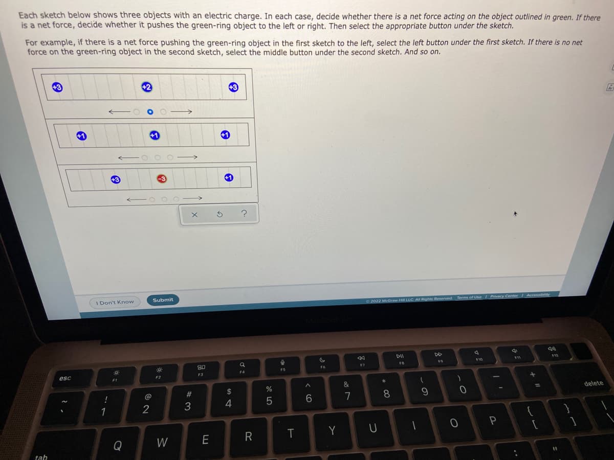 Each sketch below shows three objects with an electric charge. In each case, decide whether there is a net force acting on the object outlined in green. If there
is a net force, decide whether it pushes the green-ring object to the left or right. Then select the appropriate button under the sketch.
For example, if there is a net force pushing the green-ring object in the first sketch to the left, select the left button under the first sketch. If there is no net
force on the green-ring object in the second sketch, select the middle button under the second sketch. And so on.
42
+3
I Don't Know
Submit
O 2022 McGraw Hill LLC AM Rights Reserved Terms of Use
DII
DO
80
F10
F7
FB
F5
F4
esc
F2
F3
1
$
%
&
@
23
delete
%3D
!
7
4
1
Y
Q
W
E
tab
wー
* CO
つ
