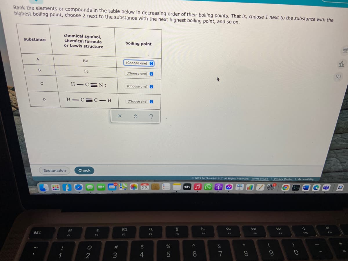 Rank the elements or compounds in the table below in decreasing order of their boiling points. That is, choose 1 next to the substance with the
highest boiling point, choose 2 next to the substance with the next highest boiling point, and so on.
chemical symbol,
chemical formula
or Lewis structure
substance
boiling point
A.
He
(Choose one) e
ala
B.
Fe
(Choose one) e
Ar
H–C=N:
(Choose one) e
H –C=C– H
(Choose one) e
Explanation
Check
O 2022 McGraw Hill LLC. AIl Rights Reserved. Terms of Use I Privacy Center Accessibility
23
étv
80
DI
DD
esc
F7
FB
F10
11
F3
F4
F5
F9
F1
F2
@
%23
$
%
&
1
7
8
< cO
