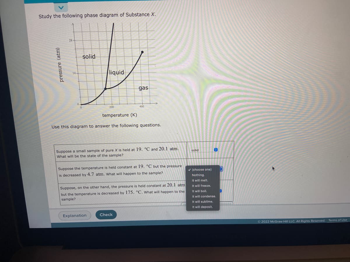 Study the following phase diagram of Substance X.
28
solid
liquid
14-
gas
200
400
temperature (K)
Use this diagram to answer the following questions.
Suppose a small sample of pure X is held at 19. °C and 20.1 atm.
What will be the state of the sample?
solid
Suppose the temperature is held constant at 19. °C but the pressure
v (choose one)
is decreased by 4.7 atm. What will happen to the sample?
Nothing.
It will melt.
Suppose, on the other hand, the pressure is held constant at 20.1 atm
It will freeze.
but the temperature is decreased by 175. °C. What will happen to the
sample?
It will boil.
It will condense.
It will sublime.
It will deposit.
Explanation
Check
© 2022 McGraw Hill LLC. All Rights Reserved.
Terms of Use
pressure (atm)
