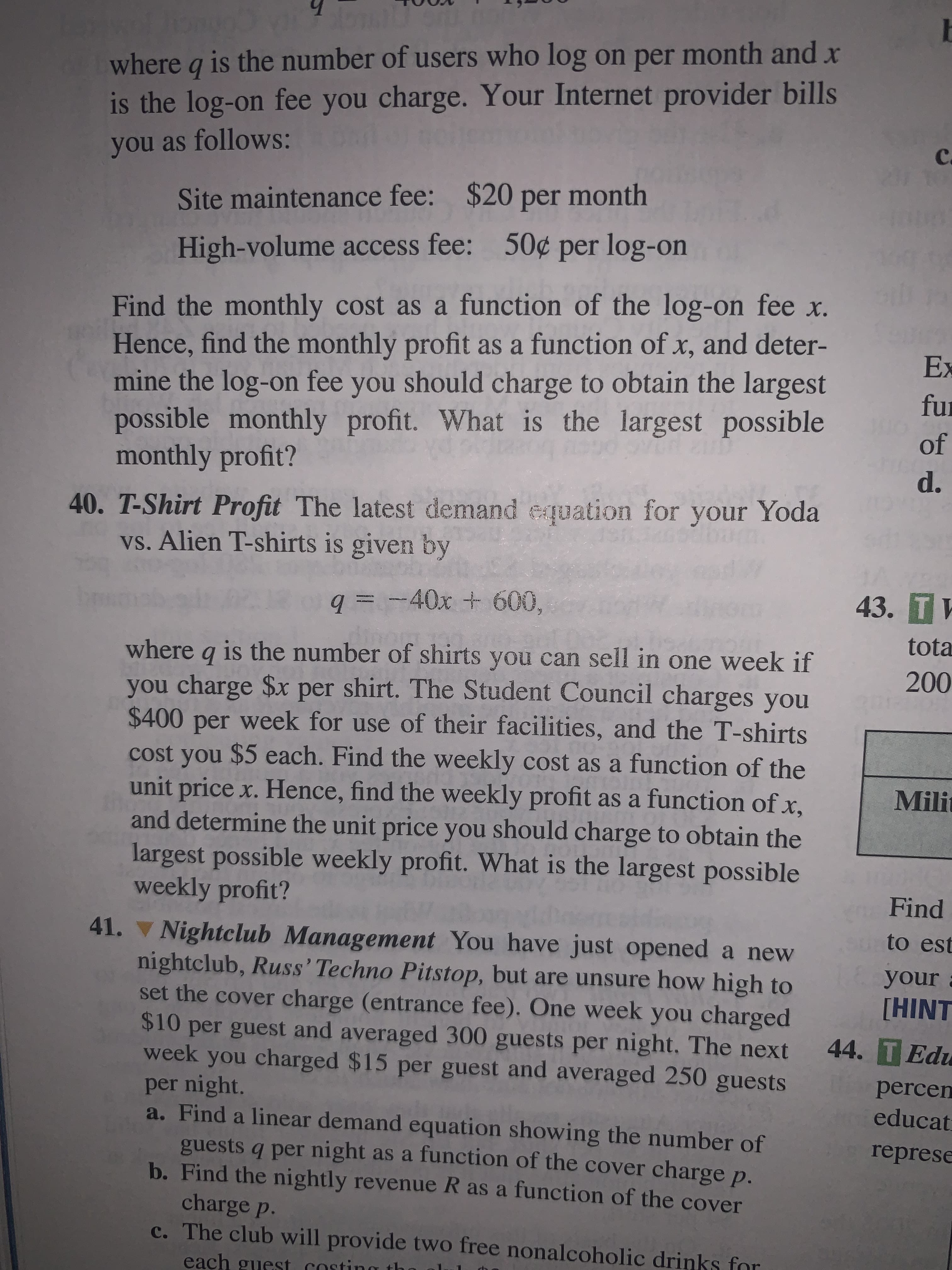 40. T-Shirt Profit The latest demand equation for your Yoda
vs. Alien T-shirts is given by
q = -40x + 600,
where q is the number of shirts you can sell in one week if
you charge $x per shirt. The Student Council charges you
$400 per week for use of their facilities, and the T-shirts
cost you $5 each. Find the weekly cost as a function of the
unit price x. Hence, find the weekly profit as a function of x,
and determine the unit price you should charge to obtain the
largest possible weekly profit. What is the largest possible
weekly profit?
