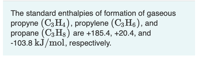 The standard enthalpies of formation of gaseous
propyne (C3 H4), propylene (C3 H6), and
propane (C3 H8) are +185.4, +20.4, and
-103.8 kJ/mol, respectively.
