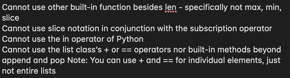 Cannot use other built-in function besides len - specifically not max, min,
slice
Cannot use slice notation in conjunction with the subscription operator
Cannot use the in operator of Python
Cannot use the list class's + or == operators nor built-in methods beyond
append and pop Note: You can use + and == for individual elements, just
not entire lists
