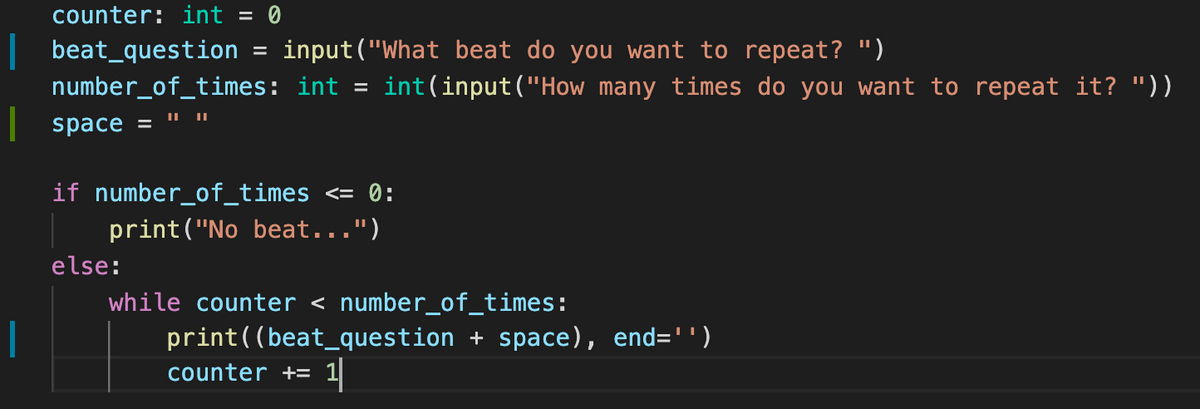 counter: int = 0
|beat_question
input("What beat do you want to repeat? ")
number_of_times: int
int(input("How many times do you want to repeat it? "))
|space =
if number_of_times
<= 0:
print("No beat...")
else:
while counter < number_of_times:
print((beat_question + space), end='')
counter += 1
