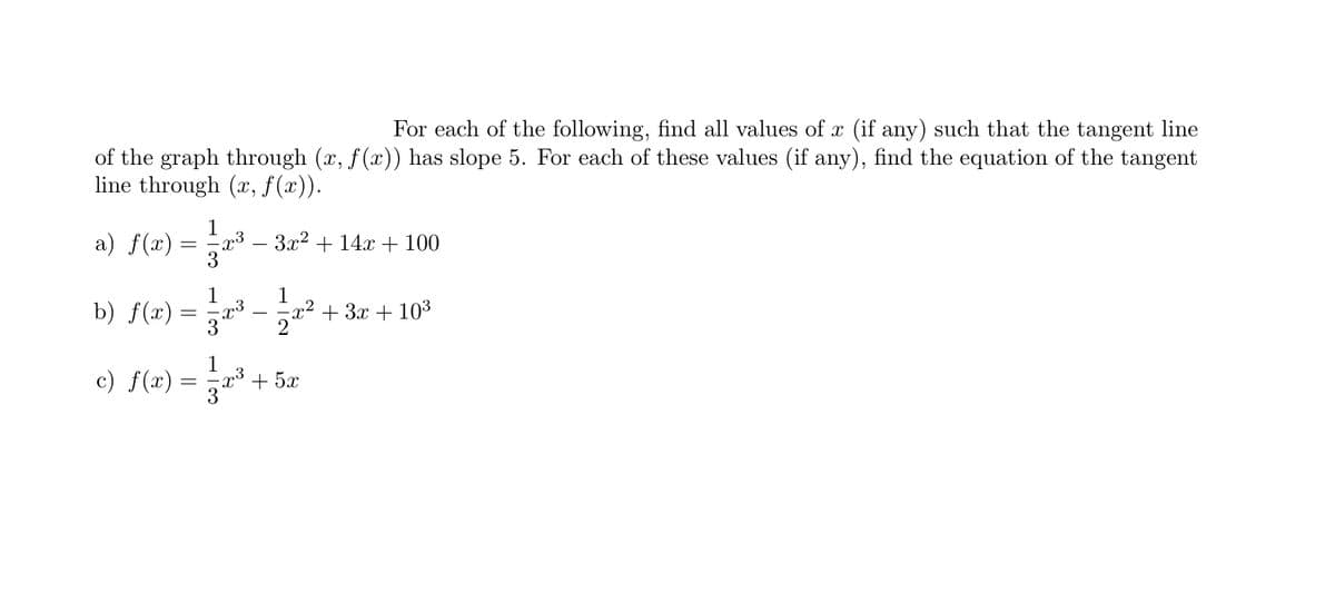 For each of the following, find all values of x (if any) such that the tangent line
of the graph through (x, f (x)) has slope 5. For each of these values (if any), find the equation of the tangent
line through (x, f(x)).
1
a) f(x) :
x3
3x2 + 14x + 100
3
1
b) f(x) =
1
x² + 3x + 103
3"- 2
c) f(x) =
1
x³ + 5x
