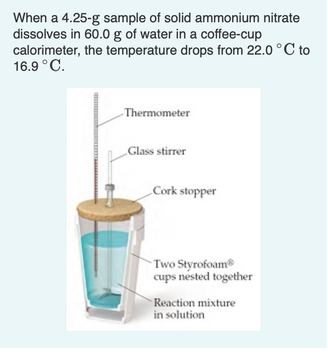 When a 4.25-g sample of solid ammonium nitrate
dissolves in 60.0 g of water in a coffee-cup
calorimeter, the temperature drops from 22.0 °C to
16.9 °C.
Thermometer
Glass stirrer
Cork stopper
Two Styrofoam
cups nested together
Reaction mixture
in solution
