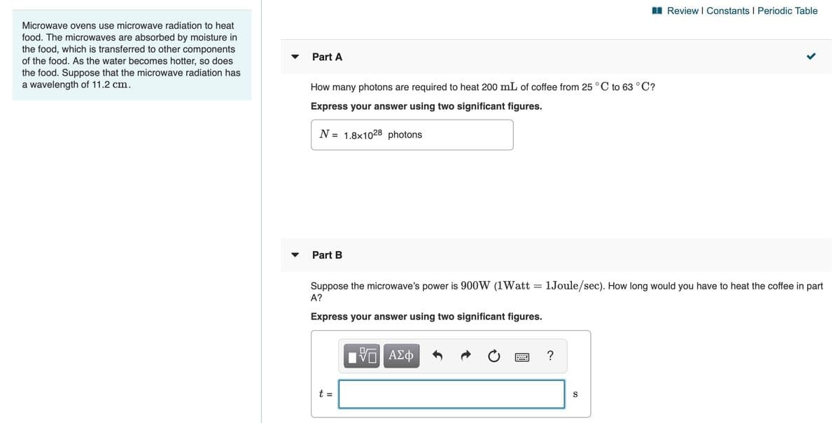 I Review I Constants I Periodic Table
Microwave ovens use microwave radiation to heat
food. The microwaves are absorbed by moisture in
the food, which is transferred to other components
of the food. As the water becomes hotter, so does
the food. Suppose that the microwave radiation has
a wavelength of 11.2 cm.
Part A
How many photons are required to heat 200 mL of coffee from 25 °C to 63 °C?
Express your answer using two significant figures.
N = 1.8x1028 photons
Part B
Suppose the microwave's power is 900W (1Watt = 1Joule/sec). How long would you have to heat the coffee in part
A?
Express your answer using two significant figures.
?
t =
S
