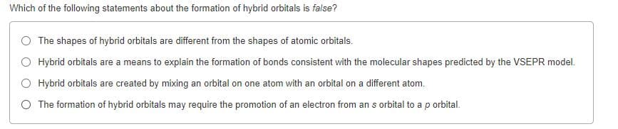 Which of the following statements about the formation of hybrid orbitals is false?
O The shapes of hybrid orbitals are different from the shapes of atomic orbitals.
O Hybrid orbitals are a means to explain the formation of bonds consistent with the molecular shapes predicted by the VSEPR model.
O Hybrid orbitals are created by mixing an orbital on one atom with an orbital on a different atom.
O The formation of hybrid orbitals may require the promotion of an electron from an s orbital to ap orbital.
