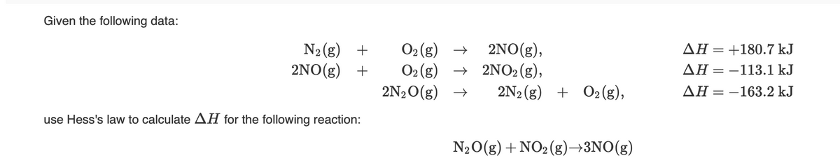 Given the following data:
N2 (g) +
2NO(g) +
O2 (g) →
O2 (g)
2N20(g) →
2NO(g),
+ 2NO2 (g),
2N2(g)
AH =+180.7 kJ
AH = -113.1 kJ
+ O2(g),
AH = -163.2 kJ
use Hess's law to calculate AH for the following reaction:
N20(g) + NO2 (g)→3NO(g)
