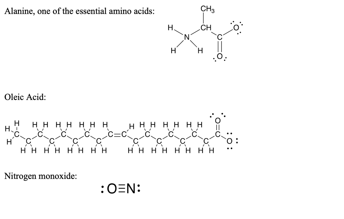 Alanine, one of the essential amino acids:
CH3
H.
CH
H
Oleic Acid:
нннн ннн нннн ннн
c=c
Н.
нннн нннн
нннн нннн
Nitrogen monoxide:
:OEN:
