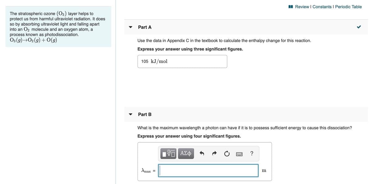 I Review I Constants I Periodic Table
The stratospheric ozone (O3) layer helps to
protect us from harmful ultraviolet radiation. It does
so by absorbing ultraviolet light and falling apart
into an O2 molecule and an oxygen atom, a
Part A
process known as photodissociation.
Os (9)→O2 (g) + O(g)
Use the data in Appendix C in the textbook to calculate the enthalpy change for this reaction.
Express your answer using three significant figures.
105 kJ/mol
Part B
What is the maximum wavelength a photon can have if it is to possess sufficient energy to cause this dissociation?
Express your answer using four significant figures.
V ΑΣφ
Amax
m
